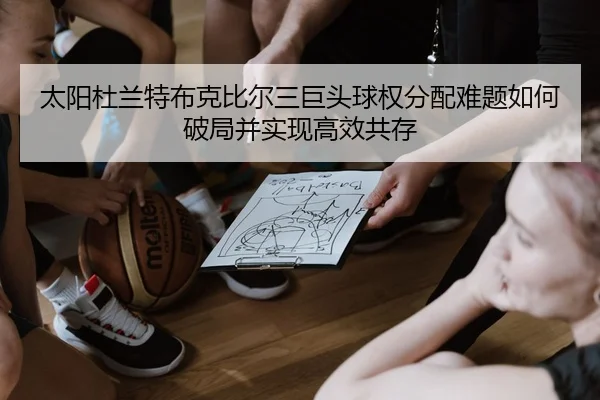 太阳杜兰特布克比尔三巨头球权分配难题如何破局并实现高效共存